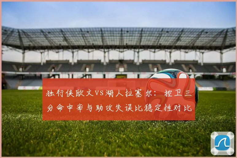 独行侠欧文vs湖人拉塞尔：控卫三分命中率与助攻失误比稳定性对比