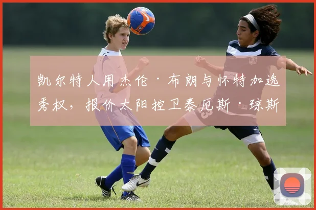 凯尔特人用杰伦·布朗与怀特加选秀权，报价太阳控卫泰厄斯·琼斯