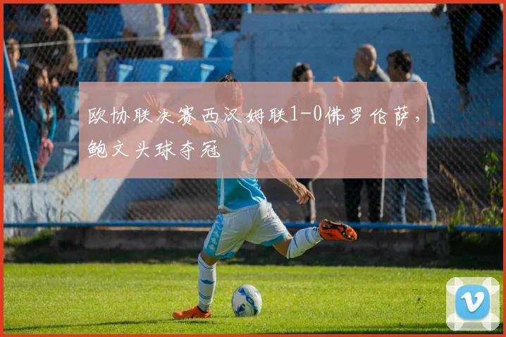 欧协联决赛西汉姆联1-0佛罗伦萨，鲍文头球夺冠